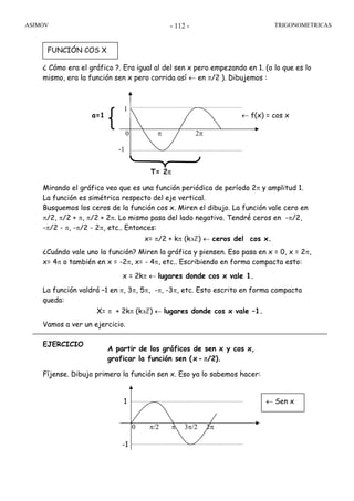 ASIMOV TRIGONOMETRICAS- 112 -
¿ Cómo era el gráfico ?. Era igual al del sen x pero empezando en 1. (o lo que es lo
mismo, era la función sen x pero corrida así ← en π/2 ). Dibujemos :
Mirando el gráfico veo que es una función periódica de período 2π y amplitud 1.
La función es simétrica respecto del eje vertical.
Busquemos los ceros de la función cos x. Miren el dibujo. La función vale cero en
π/2, π/2 + π, π/2 + 2π. Lo mismo pasa del lado negativo. Tendré ceros en -π/2,
-π/2 - π, -π/2 - 2π, etc.. Entonces:
x= π/2 + kπ (k∋ℤ) ← ceros del cos x.
¿Cuándo vale uno la función? Miren la gráfica y piensen. Eso pasa en x = 0, x = 2π,
x= 4π o también en x = -2π, x= - 4π, etc.. Escribiendo en forma compacta esto:
x = 2kπ ← lugares donde cos x vale 1.
La función valdrá –1 en π, 3π, 5π, -π, -3π, etc. Esto escrito en forma compacta
queda:
X= π + 2kπ (k∋ℤ) ← lugares donde cos x vale –1.
Vamos a ver un ejercicio.
EJERCICIO
Fíjense. Dibujo primero la función sen x. Eso ya lo sabemos hacer:
FUNCIÓN COS X
T= 2π
-1
0 π 2π
← f(x) = cos xa=1
1
-1
1
0 π/2 π 3π/2 2π
← Sen x
A partir de los gráficos de sen x y cos x,
graficar la función sen (x-π/2).
 