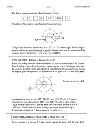 ASIMOV TRIGONOMETRICAS- 116 -
Rta: Bueno, preguntándoselo a la calculadora. Pongo:
Piénselo así: tomemos la circunferencia trigonométrica.
x1
El ángulo que obtuve es el valor x1 ( x1 = - 30° = - π/6). Ahora, ojo !. El otro ángulo
que marqué con x2 también cumple lo pedido. Quiere decir que las soluciones de la
ecuación sen x = 0,5 son: x1= -π/6 y x2 = 7π/6 (210°)
OTRO EJEMPLO: Calcular x tal que Cos x = 2.
Bueno, acá no hay solución. No existe ángulo tal que su coseno valga 2. El Coseno
de un ángulo y el seno de un ángulo van siempre entre –1 y 1. Para hacer este tipo
de ejercicio siempre tienen que dibujar la circunferencia trigonométrica y marcar
los ángulos que correspondan. Me piden hallar x tal que Cos x = -√ 2/2 hago esto:
Las respuestas van a ser x1 = 135 ° (3π/4) y x2= -135° ( 5 π/4 ). Pregunto:
¿ Podría expresar el ángulo de –135° como 225° ? Sí, claro. Es lo mismo.
¿ Qué hace la calculadora ? Ella me da un único valor que está en el 1° o 4°
cuadrante. Si quiero el otro valor lo tengo que sacar yo con el dibujito.
Creo que se entiende no ?. Bueno, vamos a ver esto otro.
Chicos, qué era el arco seno ? Era la función inversa del seno ¿ si ? Se acuerdan?
- 0 . 5 INV SEN =
REPRESENTACIÓN DEL ARCO SENO Y ARCO COSENO
X2
- 0,5
- 0,5
2
2−
Para x1 y x2 cos x= -√2/2
X1
X2
 