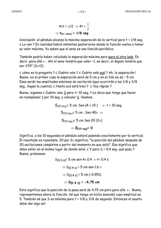 ASIMOV TRIGONOMETRICAS- 119 -
4πt = π/2 ⇒ 4t =
2
1
⇒ t(S= smax) = 1/8 seg
Conclusión: el péndulo alcanza la máxima separación de la vertical para t = 1/8 seg.
¿ Lo ven ? En realidad habrá instantes posteriores donde la función vuelva a tomar
su valor máximo. Ya saben que el seno es una función periódica.
También podría haber calculado la separación máxima pero para el otro lado. Es
decir, para allá ←. Ahí el seno tendría que valer –1, es decir, el ángulo tendría que
ser 270° (3π/2)
¿ cómo es la pregunta ? ¿ Cuánto vale ? ¿ Cuánto vale qué ? Ah, la separación !
Bueno, en el primer caso la separación será de 5 cm y en el 2do es de – 5 cm.
Esas serán las amplitudes máximas de oscilación (que ocurrirán a los 1/8 y 3/8
seg., hagan la cuenta). ¿ Hasta acá está bien ? ¿ Voy rápido ?
Bueno, sigamos ¿ Cuánto vale S para t= 10 seg. ? Lo único que tengo que hacer
es reemplazar t por 10 seg. y calcular S. Veamos.
S(10 seg.)= 5 cm. Sen (4 π 10 ) ← t = 10 seg.
S(10 seg.)= 5 cm x Sen 40π ⇒
S(10 seg.)= 5 cm Sen 20 [2π]
⇒ S(10 seg)= 0
Significa, a los 10 segundos el péndulo estará pasando exactamente por la vertical.
El resultado es razonable. 20 por 2π significa: “la posición del péndulo después de
20 oscilaciones completas a partir del momento en que salió”. Eso significa que
debe estar en el mismo lugar de donde salió. ¿ Y para S = 0,4 seg, qué pasa ?
Bueno, probemos:
S(0.4 s)= 5 cm sen 4π 0.4 ←t= 0.4 s
⇒ S(0.4 s) = 5 cm sen 1.6 π
⇒ S(0.4 s) = 5 cm (-0.951)
⇒ S(0.4 s) = -4,75 cm
Esto significa que la posición de la pesa será de 4.75 cm pero para allá ←. Bueno,
representemos ahora la función. Sé que tengo un bicho senoidal cuya amplitud es
5. También sé que S es máxima para t = 1/8 y 3/8 de segundo. Entonces el asunto
debe dar algo así:
 