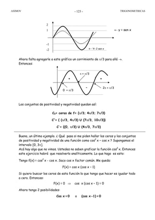 ASIMOV TRIGONOMETRICAS- 123 -
Ahora falta agregarle a este gráfico un corrimiento de π/3 para allá →.
Entonces:
Los conjuntos de positividad y negatividad quedan así:
C0= ceros de f= {π/3; 4π/3; 7π/3}
C+
= { (π/3, 4π/3) U (7π/3, 10π/3)}
C-
= {(0, π/3) U (4π/3, 7π/3)
Bueno, un último ejemplo. ¿ Qué pasa si me piden hallar los ceros y los conjuntos
de positividad y negatividad de una función como cos2
x – cos x ? Supongamos el
intervalo [0, 3π].
Acá hay algo que no vimos. Ustedes no saben graficar la función cos2
x. Entonces
este ejercicio habrá que resolverlo analíticamente. Lo que hago es esto:
Tengo f(x) = cos2
x - cos x. Saco cos x factor común. Me queda:
F(x) = cos x (cos x – 1)
Si quiero buscar los ceros de esta función lo que tengo que hacer es igualar todo
a cero. Entonces:
F(x) = 0 ⇒ cos x (cos x – 1) = 0
Ahora tengo 2 posibilidades:
Cos x =0 o (cos x-1) = 0
← y = sen x
-1
-2 ← Y= 2 sen x
2
1
+ +
-
π + π/3
0 + π/3
2π + π/3
 