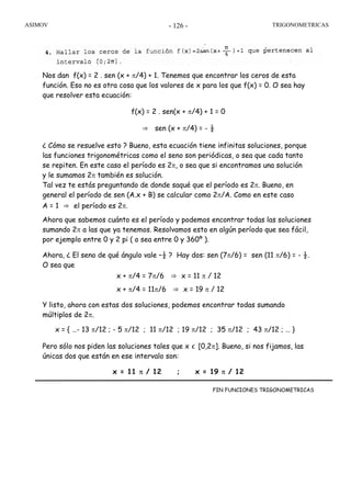 ASIMOV TRIGONOMETRICAS- 126 -
Nos dan f(x) = 2 . sen (x + π/4) + 1. Tenemos que encontrar los ceros de esta
función. Eso no es otra cosa que los valores de x para los que f(x) = 0. O sea hay
que resolver esta ecuación:
f(x) = 2 . sen(x + π/4) + 1 = 0
⇒ sen (x + π/4) = - ½
¿ Cómo se resuelve esto ? Bueno, esta ecuación tiene infinitas soluciones, porque
las funciones trigonométricas como el seno son periódicas, o sea que cada tanto
se repiten. En este caso el período es 2π, o sea que si encontramos una solución
y le sumamos 2π también es solución.
Tal vez te estás preguntando de donde saqué que el período es 2π. Bueno, en
general el período de sen (A.x + B) se calcular como 2π/A. Como en este caso
A = 1 ⇒ el período es 2π.
Ahora que sabemos cuánto es el período y podemos encontrar todas las soluciones
sumando 2π a las que ya tenemos. Resolvamos esto en algún período que sea fácil,
por ejemplo entre 0 y 2 pi ( o sea entre 0 y 360º ).
Ahora, ¿ El seno de qué ángulo vale –½ ? Hay dos: sen (7π/6) = sen (11 π/6) = - ½.
O sea que
x + π/4 = 7π/6 ⇒ x = 11 π / 12
x + π/4 = 11π/6 ⇒ x = 19 π / 12
Y listo, ahora con estas dos soluciones, podemos encontrar todas sumando
múltiplos de 2π.
x = { …- 13 π/12 ; - 5 π/12 ; 11 π/12 ; 19 π/12 ; 35 π/12 ; 43 π/12 ; … }
Pero sólo nos piden las soluciones tales que x ∊ [0,2π]. Bueno, si nos fijamos, las
únicas dos que están en ese intervalo son:
x = 11 π / 12 ; x = 19 π / 12
FIN FUNCIONES TRIGONOMETRICAS
 