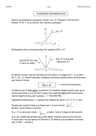ASIMOV EXPONENCIALES- 128 -
Quiero que grafiquen la siguiente función: f(x) = 2x
. Pregunto: ¿ Es función ?
Piensen. A ver ?, sí, es función. Den valores y grafiquen.
Grafiquemos ahora otras parecidas. Por ejemplo (1/2)x
y 3x
:
El dominio de este tipo de funciones son los reales y la imagen es ℝ > 0, es decir
Im f = (0, +∞). Anoten entonces: Llamamos funciones exponenciales a las funciones
que tienen la forma:
Al número a se lo llama base y es positivo. Lo tomamos siempre positivo por que si
tuviera que elevar a la ½ (es decir, sacar raíz cuadrada) NO podría hacerlo para
valores negativos de a. (por ejemplo, 2− NO EXISTE).
Suponemos también que a ≠ 1 porque sino siempre me daría 1 ( 13
=1; 14
= 1; etc).
Fíjense que cuando la base a es mayor que 1, la curva da así
Es decir, será siempre creciente.
Si a < 1, la curva da al revés, es decir, todo el tiempo es decreciente.
A su vez, cuanto más grande sea a, más rápido crecerá o decrecerá la función.
A veces van a ver que aparece la función ex
. El número e es un número irracional
vale 2,7182..... etcétera.
FUNCIONES EXPONENCIALES
F(x) = ax ← FUNCIÓN EXPONENCIAL
1
f(x)= 3x
(crece más
rápido que 2x
)
f(x)=(1/2)x
(es como
2x
pero al revés)
y
2
-1 1 x
f(x) = 2x
 