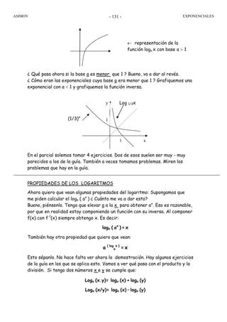 ASIMOV EXPONENCIALES- 131 -
¿ Qué pasa ahora si la base a es menor que 1 ? Bueno, va a dar al revés.
¿ Cómo eran las exponenciales cuya base a era menor que 1 ? Grafiquemos una
exponencial con a < 1 y grafiquemos la función inversa.
En el parcial solemos tomar 4 ejercicios. Dos de esos suelen ser muy - muy
parecidos a los de la guía. También a veces tomamos problemas. Miren los
problemas que hay en la guía.
PROPIEDADES DE LOS LOGARITMOS
Ahora quiero que vean algunas propiedades del logaritmo: Supongamos que
me piden calcular el loga ( ax
) ¿ Cuánto me va a dar esto?
Bueno, piénsenlo. Tengo que elevar a a la x para obtener ax
. Eso es razonable,
por que en realidad estoy componiendo un función con su inversa. Al componer
f(x) con f-1
(x) siempre obtengo x. Es decir:
loga ( ax
) = x
También hay otra propiedad que quiero que vean:
a ( log
a
x )
= x
Esto sépanlo. No hace falta ver ahora la demostración. Hay algunos ejercicios
de la guía en los que se aplica esto. Vamos a ver qué pasa con el producto y la
división. Si tengo dos números x e y se cumple que:
Loga (x.y)= loga (x) + loga (y)
Loga (x/y)= loga (x) – loga (y)
← representación de la
función loga x con base a > 1
y
x
(1/3)x
Log 1/3x
1
1
 