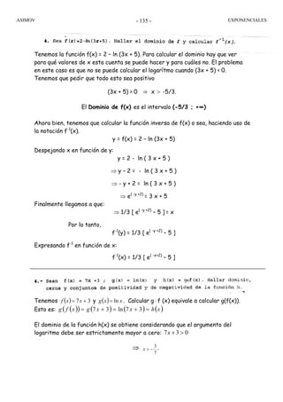 ASIMOV EXPONENCIALES- 135 -
Tenemos la función f(x) = 2 – ln (3x + 5). Para calcular el dominio hay que ver
para qué valores de x esta cuenta se puede hacer y para cuáles no. El problema
en este caso es que no se puede calcular el logarítmo cuando (3x + 5) < 0.
Tenemos que pedir que todo esto sea positivo
(3x + 5) > 0 ⇒ x > -5/3.
El Dominio de f(x) es el intervalo (-5/3 ; +∞)
Ahora bien, tenemos que calcular la función inversa de f(x) o sea, haciendo uso de
la notación f-1
(x).
y = f(x) = 2 – ln (3x + 5)
Despejando x en función de y:
y = 2 - ln ( 3 x + 5 )
⇒ y – 2 = - ln ( 3 x + 5 )
⇒ - y + 2 = ln ( 3 x + 5 )
⇒ e( -y +2)
= 3 x + 5
Finalmente llegamos a que:
⇒ 1/3 [ e( -y +2)
– 5 ] = x
Por lo tanto,
f-1
(y) = 1/3 [ e( -y +2)
– 5 ]
Expresando f-1
en función de x:
f-1
(x) = 1/3 [ e( -x+2)
– 5 ]
Tenemos ( ) 37 += xxf y ( ) xxg ln= . Calcular g◦f (x) equivale a calcular g(f(x)).
Esto es: ( )( ) ( ) ( ) ( )xhxxgxfg =+=+= 37ln37
El dominio de la función h(x) se obtiene considerando que el argumento del
logaritmo debe ser estrictamente mayor a cero: 037 >+x
⇒
7
3
−>x .
 