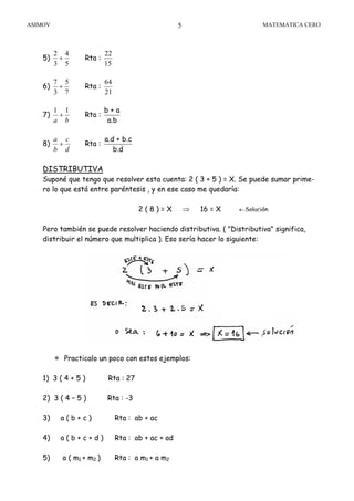 ASIMOV MATEMATICA CERO5
5)
5
4
3
2
+ Rta :
15
22
6)
7
5
3
7
+ Rta :
21
64
7)
ba
11
+ Rta :
b + a
a.b
8)
d
c
b
a
+ Rta :
a.d + b.c
b.d
DISTRIBUTIVA
Suponé que tengo que resolver esta cuenta: 2 ( 3 + 5 ) = X. Se puede sumar prime-
ro lo que está entre paréntesis , y en ese caso me quedaría:
2 ( 8 ) = X ⇒ 16 = X
Pero también se puede resolver haciendo distributiva. ( "Distributiva" significa,
distribuir el número que multiplica ). Eso sería hacer lo siguiente:
Practicalo un poco con estos ejemplos:
1) 3 ( 4 + 5 ) Rta : 27
2) 3 ( 4 – 5 ) Rta : -3
3) a ( b + c ) Rta : ab + ac
4) a ( b + c + d ) Rta : ab + ac + ad
5) a ( m1 + m2 ) Rta : a m1 + a m2
←Solución.
 