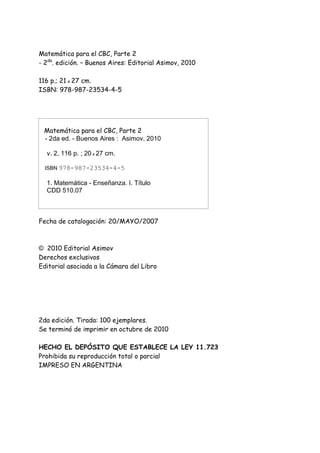 Matemática para el CBC, Parte 2
- 2da
. edición. – Buenos Aires: Editorial Asimov, 2010
116 p.; 21 x 27 cm.
ISBN: 978-987-23534-4-5
Matemática para el CBC, Parte 2
- 2da ed. - Buenos Aires : Asimov, 2010
v. 2, 116 p. ; 20 x 27 cm.
ISBN 978-987-23534-4-5
1. Matemática - Enseñanza. I. Título
CDD 510.07
Fecha de catalogación: 20/MAYO/2007
© 2010 Editorial Asimov
Derechos exclusivos
Editorial asociada a la Cámara del Libro
2da edición. Tirada: 100 ejemplares.
Se terminó de imprimir en octubre de 2010
HECHO EL DEPÓSITO QUE ESTABLECE LA LEY 11.723
Prohibida su reproducción total o parcial
IMPRESO EN ARGENTINA
 