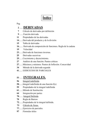 Pag
2 ....... DERIVADAS
7 Cálculo de derivadas por definición
9 .......Función derivada
11 Propiedades de las derivadas
14.......Derivada del producto y de la división
15 Tabla de derivadas
16....... Derivada de composición de funciones. Regla de la cadena
19 Velocidad
23.......Derivada de funciones inversas.
25 Derivadas sucesivas
25.......Crecimiento y decrecimiento.
27 Análisis de una función. Puntos críticos
27.......Máximos y mínimos. Puntos de Inflexión. Concavidad
34 Método de la derivada segunda
41...... EJERCICIOS DE PARCIALES
53 ...... INTEGRALES.
56 Integral indefinida.
58.......Integral indefinida de una función f(x)
59 Propiedades de la integral indefinida
61.......Método de Sustitución.
64 Integración por partes
70....... Integral Definida
70 Regla de Barrow
72.......Propiedades de la integral definida.
73 Cálculo de Áreas.
77.......Ejercicios de parciales.
97 Fórmulas útiles
Índice
 