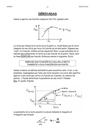 ASIMOV DERIVADAS- 2 -
DERIVADAS
Vamos a agarrar una función cualquiera f(x). Por ejemplo esta:
La recta que dibujé es la recta tg en el punto x0. Acuérdense que la recta
tangente es una recta que toca a la función en un solo punto. Digamos que
“roza” a la función. ¿Hasta acá me siguieron? Bien. Lo que buscamos es un
método para determinar la recta tg a una función en un punto. Hacer esto
se llama DERIVAR una función. Entonces anoten lo siguiente. Dicto:
DERIVAR UNA FUNCIÓN ES HALLAR LA RECTA
TANGENTE A ESA FUNCIÓN EN UN PUNTO
Vamos a buscar un método matemático para encontrar esto. A ver, a ver,
pensemos. Supongamos que tomo una recta secante a la curva. Eso significa
agarrar a una recta que corte a la función en 2 puntos. Si conozco los
puntos… ¿ Puedo determinar la pendiente de esa recta ? Piensen
Rta: Sí, puedo. Fíjense:
La pendiente de la recta secante la calculo hallando la tangente al
triangulito que marqué:
ady
op
tg =α
 