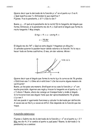 ASIMOV DERIVADAS- 9 -
Quiere decir que la derivada de la función y= x2
en el punto x0= 2 es 4.
¿ Qué significa eso ? ¿ Entienden lo que significa ?
Fíjense. 4 es la pendiente, ¿ Sí ? ¿ Eso lo ven ?
Bueno, y.... ¿Y qué es la pendiente de la recta? Es la tangente del ángulo que
forma. Entonces, si la pendiente me dio 4, ¿ Cuál será el ángulo que forma la
recta tangente ? Muy simple.
El ángulo me dio 76º. ¿ Qué es este ángulo ? Hagamos un dibujito :
Si ustedes quieren lo pueden hacer dando valores a la función. Yo lo voy a
hacer todo en forma cualitativa. O sea, sin dar valores. Miren :
Quiere decir que el ángulo que forma la recta tg a la curva es de 76 grados.
¿ Está bien eso ? ¿ Cómo sé si está bien ? ¿Se les ocurre alguna manera de
verificarlo?
Bueno, yo les paso una manera. Grafiquen en su casa la función y = x2
con
mucha precisión. Agarren una regla y tracen la tangente en el punto x0 = 2
¿ Y ahora ? Bueno, ahora me consigo un transportador y mido el ángulo .
Si lo hicieron bien ese ángulo tiene que dar aproximadamente 76 grados.
¿ Lo ven ?
Así uno puede ir agarrando funciones y calcular la derivada por definición.
A veces eso es fácil y a veces es difícil. Eso depende de la función que me
toque.
FUNCIÓN DERIVADA
Fíjense ¿ Cuánto me dio la derivada de la función y = x2
en el punto x0 = 2 ?
Rta: me dio 4 ¿ Y si cambio el punto x0 qué pasa ? Bueno, la derivada (= la
pendiente) va a cambiar.
°=
⇒=⇒=
75,96
4arctg4tgSi
α
αα
α
VER ACA
 