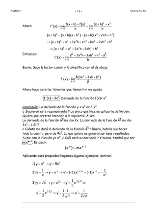 ASIMOV DERIVADAS- 13 -
Ahora:
Entonces:
Bueno. Saco h factor común y lo simplifico con el de abajo:
Ahora hago cero los términos que tienen h y me queda:
Derivada de la función f(x)= x3
Conclusión: La derivada de la función y = x3
es 3 x2
¿ Siguieron este razonamiento ? Lo único que hice es aplicar la definición.
Quiero que presten atención a lo siguiente. A ver:
La derivada de la función x2
me dio 2x. La derivada de la función x3
me dio
3x2
… ¿ Sí ?
¿ Cuánto me dará la derivada de la función x4
? Bueno, habría que hacer
toda la cuenta, pero da 4x3
. Lo que quiero es generalizar esos resultados.
Si me dan la función y= xm
, ¿ Cuál será su derivada ? Y bueno, tendrá que ser
m.xm-1
. Es decir:
Aplicando esta propiedad hagamos algunos ejemplos; derivar:
h
xh)(x
lim
h
f(x)h)f(x
lim(x)f'
33
0h0h
−+
=
−+
=
→→
32233
3222233
2223
h3xhh3xxh)(x
h2xhhxxhh2xxh)(x
)h2xhh)(x(x)hh)(x(xh)(x
+++=+⇒
+++++=+⇒
+++=++=+
h
xh3xhh3xx
lim(x)f'
33223
0h
−+++
=
→
h
)h3xhh(3x
lim(x)f'
22
0h
++
=
→
2
3x(x)f' =
1mm
mx)(x −
=
( )
( )
x2
1
y'
x
1
2
1
y'x
2
1
y'
x
2
1
y'xyxy3)
x
1
1)x(1).x(y'xy
x
1
y2)
5xy'xy1)
2
1
2
1
1
2
1
2
1
2
21)1(1
45
=⇒=⇒=
⇒=→=→=
−=−=−=→=→=
=→=
−
−
−−−−
 