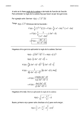 ASIMOV DERIVADAS- 17 -
A esto se lo llama regla de la cadena o derivada de función de función.
Para entender la regla de la cadena hay que hacer un par de ejercicios.
Por ejemplo este: Derivar:
Tengo
Hagamos otro ejercicio aplicando la regla de la cadena: Derivar:
Hagamos otro más. Derivar aplicando la regla de la cadena:
Bueno, primero voy a poner este choclazo a la ½ para verlo mejor.
2xxf(x) 3
+−=
:haciendoderivoEntoncesf(x) 2
1
.=
2
x
1
x-h(x)
2
6
+⎟
⎠
⎞
⎜
⎝
⎛
+=
( )
2x)'x.(2x)x(
2
1
(x)f')'.(.
2
1
(x)f' 32
1
31
2
1
+−+−=⇒=
−−
2xx2
23x-
(x)f'
2)3x.(
2x)x(
1
2
1
(x)f'
3
2
2
2
1
3
+−
+
=⇒
+−
+−
=⇒
[ ] ⇒++−=
=⇒++=
2
1
32
2
1
32
11)2x(h(x)
)(h(x)11)(-2xh(x)
[ ] ( )[ ]
[ ]
[ ]4x).(1)2x3(.
11)2x(2
1
(x)h'
'
112x.11)2x(
2
1
(x)h'
22
2
1
32
321
2
1
32
−+−
++−
=
++−++−=
⎟
⎠
⎞
⎜
⎝
⎛
−
11)2x(
1)6x.(-2x-
(x)h'
11)2x(2
1)x(-4x)3.(-2
(x)h'
32
22
32
22
++−
+
=⇒
++−
+
=⇒
 