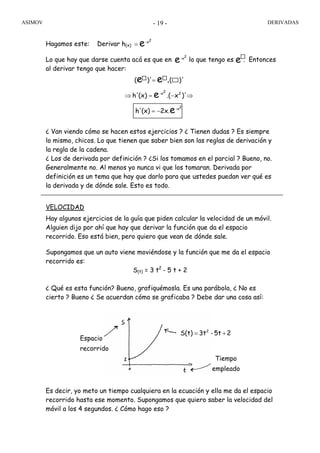 ASIMOV DERIVADAS- 19 -
Hagamos este: Derivar h(x)
Lo que hay que darse cuenta acá es que en lo que tengo es . Entonces
al derivar tengo que hacer:
¿ Van viendo cómo se hacen estos ejercicios ? ¿ Tienen dudas ? Es siempre
lo mismo, chicos. Lo que tienen que saber bien son las reglas de derivación y
la regla de la cadena.
¿ Los de derivada por definición ? ¿Si los tomamos en el parcial ? Bueno, no.
Generalmente no. Al menos yo nunca vi que los tomaran. Derivada por
definición es un tema que hay que darlo para que ustedes puedan ver qué es
la derivada y de dónde sale. Esto es todo.
VELOCIDAD
Hay algunos ejercicios de la guía que piden calcular la velocidad de un móvil.
Alguien dijo por ahí que hay que derivar la función que da el espacio
recorrido. Eso está bien, pero quiero que vean de dónde sale.
Supongamos que un auto viene moviéndose y la función que me da el espacio
recorrido es:
S(t) = 3 t2
- 5 t + 2
¿ Qué es esta función? Bueno, grafiquémosla. Es una parábola, ¿ No es
cierto ? Bueno ¿ Se acuerdan cómo se graficaba ? Debe dar una cosa así:
Es decir, yo meto un tiempo cualquiera en la ecuación y ella me da el espacio
recorrido hasta ese momento. Supongamos que quiero saber la velocidad del
móvil a los 4 segundos. ¿ Cómo hago eso ?
2x-
e e
2x-
22x-
e
e
.ee
2x.(x)h'
)'x.((x)h'
)'()'(
−=
⇒−=⇒
=
25t-3tS(t) 2
+=
empleado
Tiempo
recorrido
Espacio
2x-
e=
 