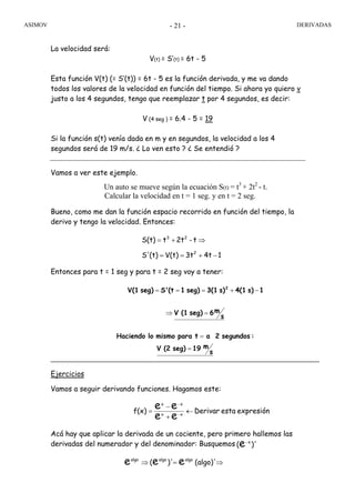 ASIMOV DERIVADAS- 21 -
La velocidad será:
V(t) = S’(t) = 6t - 5
Esta función V(t) (= S’(t)) = 6t - 5 es la función derivada, y me va dando
todos los valores de la velocidad en función del tiempo. Si ahora yo quiero v
justo a los 4 segundos, tengo que reemplazar t por 4 segundos, es decir:
V (4 seg ) = 6.4 - 5 = 19
Si la función s(t) venía dada en m y en segundos, la velocidad a los 4
segundos será de 19 m/s. ¿ Lo ven esto ? ¿ Se entendió ?
Vamos a ver este ejemplo.
Un auto se mueve según la ecuación S(t) = t3
+ 2t2
- t.
Calcular la velocidad en t = 1 seg. y en t = 2 seg.
Bueno, como me dan la función espacio recorrido en función del tiempo, la
derivo y tengo la velocidad. Entonces:
Entonces para t = 1 seg y para t = 2 seg voy a tener:
Ejercicios
Vamos a seguir derivando funciones. Hagamos este:
Acá hay que aplicar la derivada de un cociente, pero primero hallemos las
derivadas del numerador y del denominador: Busquemos
14t3tV(t)(t)S'
t-2ttS(t)
2
23
−+==
⇒+=
s
m6seg)(1V
1s)4(1s)3(1seg)1(tS'seg)V(1 2
=⇒
−+===
expresiónestaDerivarf(x) xx
xx
ee
ee ←
+
−
= −
−
)'( x
e−
.
algoalgoalgo
eee (algo)')'( ⇒=⇒
s
m19seg)(2V
:segundos2atparamismoloHaciendo
=
=
 