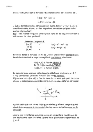 ASIMOV DERIVADAS- 28 -
Bueno, trabajemos con la derivada y fijémonos cuándo es + y cuándo es -.
¿ Cuáles son las raíces de esta ecuación ? Bueno, son x1 = 0 y x2 = 3. Ahí la
función vale cero. Ahora, ¿ Cómo hago ahora para saber qué pasa en los
puntos intermedios ?
Rta: Tomo valores cualquiera y me fijo qué signo me da. Voy probando con la
calculadora. La tabla queda así:
Intervalo Signo de f’
(-∞, 0) -
(0, 3) -
(3, +∞) +
Entonces donde la derivada 1ra me da -, tengo una región de decrecimiento.
Donde la derivada da + tengo una región de crecimiento. Conclusión:
En (-∞, 0) la función DECRECE
En ( 0, 3 ) la función DECRECE
En (3, +∞) la función CRECE
Lo que quiero que vean acá es lo siguiente. ¿Qué pasa en el punto x = 0 ?
¿ Hay un máximo o un mínimo ? Bueno, en x = 0 no hay nada.
Fíjense que entre (-∞ y 0) la función viene decreciendo y después de cruzar
el cero la cosa sigue decreciendo quiere decir que voy a estar en este caso:
Quiere decir que en x = 0 no tengo ni un máximo ni mínimo. Tengo un punto
donde la curva cambia la concavidad. A estos puntos se los llama puntos de
inflexión.
Ahora, en x = 3 sí tengo un mínimo porque en ese punto la función pasa de
ser decreciente a ser creciente. Quiere decir que el gráfico aproximado de
f será:
f12x4x(x)f' 33
⇒−=
3)(x4x(x)f'
104xxf(x)
2
34
−=
+−=
3)(x4x(x)f' 2
−=⇒
 