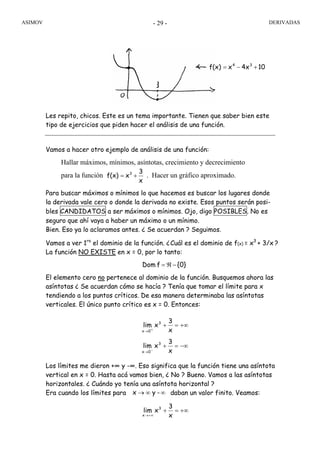 ASIMOV DERIVADAS- 29 -
Les repito, chicos. Este es un tema importante. Tienen que saber bien este
tipo de ejercicios que piden hacer el análisis de una función.
Vamos a hacer otro ejemplo de análisis de una función:
Hallar máximos, mínimos, asíntotas, crecimiento y decrecimiento
para la función . Hacer un gráfico aproximado.
Para buscar máximos o mínimos lo que hacemos es buscar los lugares donde
la derivada vale cero o donde la derivada no existe. Esos puntos serán posi-
bles CANDIDATOS a ser máximos o mínimos. Ojo, digo POSIBLES. No es
seguro que ahí vaya a haber un máximo o un mínimo.
Bien. Eso ya lo aclaramos antes. ¿ Se acuerdan ? Seguimos.
Vamos a ver 1ro
el dominio de la función. ¿Cuál es el dominio de f(x) = x3
+ 3/x ?
La función NO EXISTE en x = 0, por lo tanto:
El elemento cero no pertenece al dominio de la función. Busquemos ahora las
asíntotas ¿ Se acuerdan cómo se hacía ? Tenía que tomar el límite para x
tendiendo a los puntos críticos. De esa manera determinaba las asíntotas
verticales. El único punto crítico es x = 0. Entonces:
Los límites me dieron +∞ y -∞. Eso significa que la función tiene una asíntota
vertical en x = 0. Hasta acá vamos bien, ¿ No ? Bueno. Vamos a las asíntotas
horizontales. ¿ Cuándo yo tenía una asíntota horizontal ?
Era cuando los límites para daban un valor finito. Veamos:
104xxf(x) 34
+−=
x
3
xf(x) 3
+=
{0}fDom −ℜ=
−∞=+
+∞=+
−→
+→
x
3
xlim
x
3
xlim
3
0x
3
0x
∞∞→ -yx
+∞=+
+∞→ x
3
xlim 3
x
 
