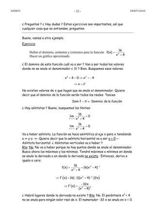 ASIMOV DERIVADAS- 32 -
¿ Preguntas ? ¿ Hay dudas ? Estos ejercicios son importantes, así que
cualquier cosa que no entiendan, pregunten.
Bueno, vamos a otro ejemplo.
Ejercicio
Hallar el dominio, asíntotas y extremos para la función
Hacer un gráfico aproximado.
¿ El dominio de esta función cuál va a ser ? Van a ser todos los valores
donde no se anule el denominador ¿ Sí ? Bien. Busquemos esos valores:
No existen valores de x que hagan que se anule el denominador. Quiere
decir que el dominio de la función serán todos los reales. Tonces:
¿ Hay asíntotas ? Bueno, busquemos los límites:
Va a haber asíntota. La función se hace asintótica al eje x para x tendiendo
a ∞ y a -∞. Quiere decir que la asíntota horizontal va a ser y = 0 ←
Asíntota horizontal. ¿ Asíntotas verticales va a haber ?
Rta: No. No va a haber porque no hay puntos donde se anule el denominador.
Busco ahora los máximos y los mínimos. Tendré máximos o mínimos en donde
se anule la derivada o en donde la derivada no exista. Entonces, derivo e
igualo a cero:
¿ Habrá lugares donde la derivada no existe ? Rta: No. El paréntesis x2
+ 4
no se anula para ningún valor real de x. El numerador -32 x se anula en x = 0.
4x
16
f(x) 2
+
=
funciónladeDominiofDom ←ℜ=
0
4x
16
lim
0
4x
16
lim
2x
2x
=
+
=
+
−∞→
+∞→
12
2
4)16(x
4x
16
f(x) +=
+
= −
∃=⇒
−=⇒=+
x
4x04x 22
22
22
4)(x
32x-
(x)f'
.(2x)4)1)(x16((x)f'
+
=⇒
+−=⇒ −
 