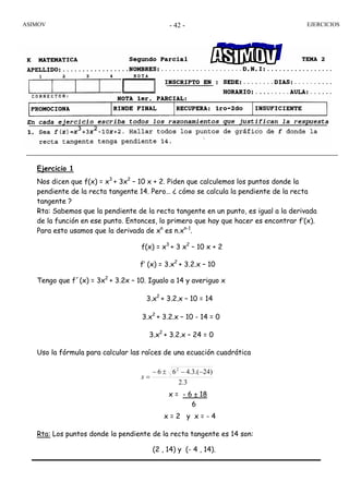 ASIMOV EJERCICIOS- 42 -
Ejercicio 1
Nos dicen que f(x) = x3
+ 3x2
– 10 x + 2. Piden que calculemos los puntos donde la
pendiente de la recta tangente 14. Pero… ¿ cómo se calcula la pendiente de la recta
tangente ?
Rta: Sabemos que la pendiente de la recta tangente en un punto, es igual a la derivada
de la función en ese punto. Entonces, lo primero que hay que hacer es encontrar f’(x).
Para esto usamos que la derivada de xn
es n.xn-1
.
Tengo que f´(x) = 3x2
+ 3.2x – 10. Igualo a 14 y averiguo x
Uso la fórmula para calcular las raíces de una ecuación cuadrática
3.2
)24.(3.466 2
−−±−
=x
Rta: Los puntos donde la pendiente de la recta tangente es 14 son:
(2 , 14) y (- 4 , 14).
f(x) = x3
+ 3 x2
– 10 x + 2
f’ (x) = 3.x2
+ 3.2.x – 10
3.x2
+ 3.2.x – 10 = 14
3.x2
+ 3.2.x – 10 - 14 = 0
3.x2
+ 3.2.x – 24 = 0
x = - 6 ± 18
6
x = 2 y x = - 4
 