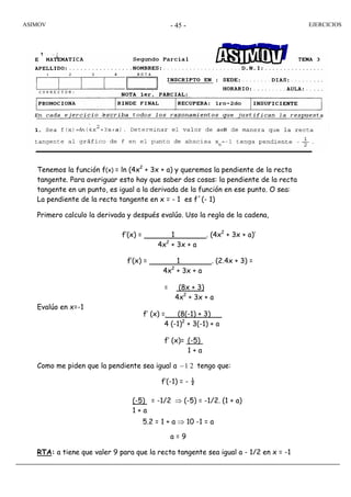 ASIMOV EJERCICIOS- 45 -
Tenemos la función f(x) = ln (4x2
+ 3x + a) y queremos la pendiente de la recta
tangente. Para averiguar esto hay que saber dos cosas: la pendiente de la recta
tangente en un punto, es igual a la derivada de la función en ese punto. O sea:
La pendiente de la recta tangente en x = - 1 es f´(- 1)
Primero calculo la derivada y después evalúo. Uso la regla de la cadena,
Evalúo en x=-1
Como me piden que la pendiente sea igual a 21− tengo que:
f’(-1) = - ½
5.2 = 1 + a ⇒ 10 -1 = a
a = 9
RTA: a tiene que valer 9 para que la recta tangente sea igual a - 1/2 en x = -1
f’(x) = 1 . (4x2
+ 3x + a)’
4x2
+ 3x + a
f’(x) = 1 . (2.4x + 3) =
4x2
+ 3x + a
= (8x + 3)
4x2
+ 3x + a
f’ (x) =. (8(-1) + 3) .
4 (-1)2
+ 3(-1) + a
f’ (x)= . (-5) .
1 + a
(-5) = -1/2
1 + a
⇒ (-5) = -1/2. (1 + a)
 