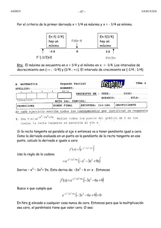 ASIMOV EJERCICIOS- 47 -
Por el criterio de la primer derivada x = 1/4 es máximo y x = - 1/4 es mínimo.
Rta: El máximo se encuentra en x = 1/4 y el mínimo en x =- 1/4. Los intervalos de
decrecimiento son (-∞ ; -1/4) y (1/4 ; +∞). El intervalo de crecimiento es (-1/4 ; 1/4)
Si la recta tangente es paralela al eje x entonces va a tener pendiente igual a cero.
Como la derivada evaluada en un punto es la pendiente de la recta tangente en ese
punto, calculo la derivada e igualo a cero
( )′
=′ +−− xxx
exf 93 23
)(
Uso la regla de la cadena
( )′
+−−= +−−
xxxe xxx
93. 2393 23
Derivo – x3
– 3x2
+ 9x. Esta deriva da: –3x2
– 6 x+ x . Entonces
( )963.)( 293 23
+−−=′ +−−
xxexf xxx
Busco x que cumpla que
( ) 0963. 293 23
=+−−+−−
xxe xxx
En Nro e elevado a cualquier cosa nunca da cero. Entonces para que la multiplicación
sea cero, el paréntesis tiene que valer cero. O sea:
f´(-1/2)<0 f´(1/2)<
-1/4 0 1/4
f´(0)> 0
En f(1/4)
hay un
máximo
En f(-1/4)
hay un
mínimo
 