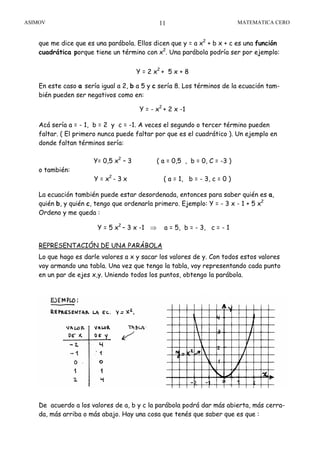 ASIMOV MATEMATICA CERO11
que me dice que es una parábola. Ellos dicen que y = a x2
+ b x + c es una función
cuadrática porque tiene un término con x2
. Una parábola podría ser por ejemplo:
Y = 2 x2
+ 5 x + 8
En este caso a sería igual a 2, b a 5 y c sería 8. Los términos de la ecuación tam-
bién pueden ser negativos como en:
Y = - x2
+ 2 x -1
Acá sería a = - 1, b = 2 y c = -1. A veces el segundo o tercer término pueden
faltar. ( El primero nunca puede faltar por que es el cuadrático ). Un ejemplo en
donde faltan términos sería:
Y= 0,5 x2
– 3 ( a = 0,5 , b = 0, C = -3 )
o también:
Y = x2
- 3 x ( a = 1, b = - 3, c = 0 )
La ecuación también puede estar desordenada, entonces para saber quién es a,
quién b, y quién c, tengo que ordenarla primero. Ejemplo: Y = - 3 x - 1 + 5 x2
Ordeno y me queda :
Y = 5 x2
– 3 x -1 ⇒ a = 5, b = - 3, c = - 1
REPRESENTACIÓN DE UNA PARÁBOLA
Lo que hago es darle valores a x y sacar los valores de y. Con todos estos valores
voy armando una tabla. Una vez que tengo la tabla, voy representando cada punto
en un par de ejes x,y. Uniendo todos los puntos, obtengo la parábola.
De acuerdo a los valores de a, b y c la parábola podrá dar más abierta, más cerra-
da, más arriba o más abajo. Hay una cosa que tenés que saber que es que :
 