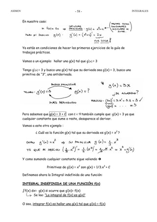 ASIMOV INTEGRALES- 58 -
En nuestro caso:
Ya estás en condiciones de hacer los primeros ejercicios de la guía de
trabajos prácticos.
Vamos a un ejemplo: hallar una g(x) tal que g’(x) = 3
Tengo g’(x) = 3 y busco una g(x) tal que su derivada sea g’(x) = 3, busco una
primitiva de “3”, una antiderivada.
Pero sabemos que g(x) = 3 + C con también cumple que: g’(x) = 3 ya que
cualquier constante que sume o reste, desaparece al derivar.
Vamos a este otro ejemplo :
¿ Cuál es la función g(x) tal que su derivada es g’(x) = x2
?
Y como sumando cualquier constante sigue valiendo
Primitivas de g’(x) = x2
son g(x) = 1/3.x3
+ C
Definamos ahora la Integral indefinida de una función:
INTEGRAL INDEFINIDA DE UNA FUNCIÓN f(x)
∫f(x) dx= g(x) si ocurre que g’(x)= f(x)
Se lee: “La integral de f(x) es g(x)”
O sea, integrar f(x) es hallar una g(x) tal que g’(x) = f(x)
ℜ∈c
 