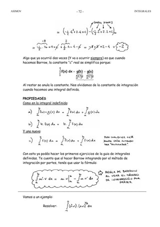 ASIMOV INTEGRALES- 72 -
Algo que ya ocurrió dos veces (Y va a ocurrir siempre) es que cuando
hacemos Barrow, la constante “c” real se simplifica porque:
Al restar se anula la constante. Nos olvidamos de la constante de integración
cuando hacemos una integral definida.
PROPIEDADES
Como en la integral indefinida:
Y una nueva:
Con esto ya podés hacer los primeros ejercicios de la guia de integrales
definidas. Te cuento que al hacer Barrow integrando por el método de
integración por partes, tenés que usar la fórmula:
Vamos a un ejemplo:
Resolver:
{ {∫
++
−=
4
2
C""un
hayAcá
C""un
hayAcá
g(a)g(b)dxf(x)
44 344 21
 