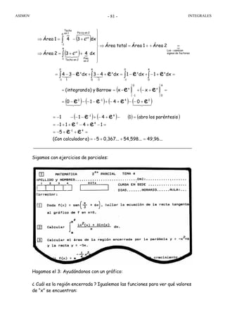 ASIMOV INTEGRALES- 81 -
Sigamos con ejercicios de parciales:
Hagamos el 3: Ayudándonos con un gráfico:
¿ Cuál es la región encerrada ? Igualemos las funciones para ver qué valores
de “x” se encuentran:
}
( )
( ) {
{
factoresdesignos
cambian-Los
4
2en
Piso
2enTecho
x
0
1
2en¿oPis
x
1en
Techo
2Área1ÁreatotalÁrea
dx432Área
dx341Área
=++=⇒
⎪
⎪
⎪
⎭
⎪
⎪
⎪
⎬
⎫
++=⇒
+−=⇒
∫
∫−
0
43421
48476
e
e
=+−+−=+−+−−= ∫∫∫∫ −−−
4
0
x
0
1
x
4
0
x
1
0
1
x
1
dx1dx1dx43dx34 eeee 321321
( ) ( )
( ) ( ) ( ) ( )4342143421
041-0
0
4
x
1
0
x
eeee
ee
0410
x-xBarrowyo)(integrand
+−−+−+−−−−=
=+−+==
−
( ) ( ) ( ) ( )
49,96...54,598...0,367...5-a)calculador(Con
5
1411
paréntesislosabro1411
41-
41-
4-1
ee
ee
ee
=++=
=++−=
=−+−++−=
=−+−+−−−−=
 