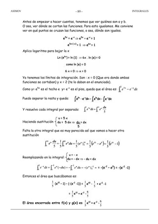 ASIMOV INTEGRALES- 89 -
Antes de empezar a hacer cuentas, tenemos que ver quiénes son a y b.
O sea, ver dónde se cortan las funciones. Para esto igualamos. Me conviene
ver en qué puntos se cruzan las funciones, o sea, dónde son iguales.
Aplico logaritmo para bajar la x
Ya tenemos los límites de integración. Son : x = 0 (Que era donde ambas
funciones se cortaban) y x = 2 (te lo daban en el enunciado).
Como y= e5x
es el techo e y= e-x
es el piso, queda que el área es:
Puedo separar la resta y queda:
Y resuelvo cada integral por separado:
Haciendo sustitución
Falta la otra integral que es muy parecida así que vamos a hacer otra
sustitución
Reemplazando en la integral:
Entonces el área que buscábamos es:
El área encerrada entre f(x) y g(x) es
 