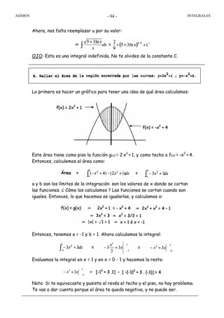 ASIMOV INTEGRALES- 94 -
Ahora, nos falta reemplazar u por su valor:
OJO: Esta es una integral indefinida. No te olvides de la constante C.
Lo primero es hacer un gráfico para tener una idea de qué área calculamos:
Este área tiene como piso la función g(x) = 2 x2
+ 1, y como techo a f(x) = -x2
+ 4.
Entonces, calculemos el área como:
a y b son los límites de la integración: son los valores de x donde se cortan
las funciones. ¿ Cómo los calculamos ? Las funciones se cortan cuando son
iguales. Entonces, lo que hacemos es igualarlas, y calculamos x:
Entonces, tenemos a = -1 y b = 1. Ahora calculamos la integral:
Evaluamos la integral en x = 1 y en x = 0 - 1 y hacemos la resta:
Nota: Si te equivocaste y pusiste al revés el techo y el piso, no hay problema.
Te vas a dar cuenta porque el área te queda negativa, y no puede ser.
 