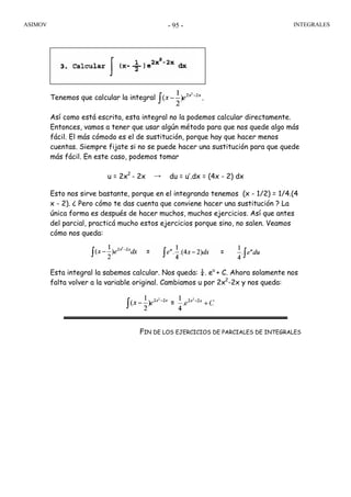 ASIMOV INTEGRALES- 95 -
Tenemos que calcular la integral
Así como está escrita, esta integral no la podemos calcular directamente.
Entonces, vamos a tener que usar algún método para que nos quede algo más
fácil. El más cómodo es el de sustitución, porque hay que hacer menos
cuentas. Siempre fijate si no se puede hacer una sustitución para que quede
más fácil. En este caso, podemos tomar
u = 2x2
- 2x → du = u’.dx = (4x - 2) dx
Esto nos sirve bastante, porque en el integrando tenemos (x - 1/2) = 1/4.(4
x - 2). ¿ Pero cómo te das cuenta que conviene hacer una sustitución ? La
única forma es después de hacer muchos, muchos ejercicios. Así que antes
del parcial, practicá mucho estos ejercicios porque sino, no salen. Veamos
cómo nos queda:
Esta integral la sabemos calcular. Nos queda: ¼. eu
+ C. Ahora solamente nos
falta volver a la variable original. Cambiamos u por 2x2
-2x y nos queda:
FIN DE LOS EJERCICIOS DE PARCIALES DE INTEGRALES
 