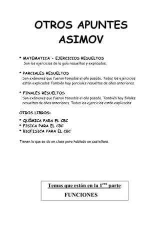 OTROS APUNTES
ASIMOV
* MATEMATICA - EJERCICIOS RESUELTOS
Son los ejercicios de la guía resueltos y explicados.
* PARCIALES RESUELTOS
Son exámenes que fueron tomados el año pasado. Todos los ejercicios
están explicados También hay parciales resueltos de años anteriores.
* FINALES RESUELTOS
Son exámenes que fueron tomados el año pasado. También hay finales
resueltos de años anteriores. Todos los ejercicios están explicados
OTROS LIBROS:
* QUÍMICA PARA EL CBC
* FISICA PARA EL CBC
* BIOFISICA PARA EL CBC
Tienen lo que se da en clase pero hablado en castellano.
Temas que están en la 1era
parte:
FUNCIONES
 