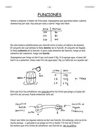 ASIMOV FUNCIONES- 20 -
FUNCIONES
Vamos a empezar a hablar de Funciones. Supongamos que queremos saber cuántos
alumnos hay por aula. Voy aula por aula y cuento. Hago una tabla:
De esta manera establecemos una relación entre el aula y el número de alumnos.
El conjunto del cual salimos lo llamo dominio de la función. Al conjunto de llegada
lo llamo codominio de la función. Si para cada elemento del dominio, tengo un solo
elemento del codominio, tengo una función.
Supongamos que tengo un barril que vacío pesa 3 Kg. Si le agrego agua, el peso del
barril va a aumentar. Como cada litro de agua pesa 1 Kg. La tabla me va a quedar así:
Esto que hice fue establecer una relación entre los litros que pongo y el peso del
barrilito de cerveza. Puedo simbolizar esto así:
Hacer una tabla con algunos valores es dar una función. Sin embargo, esto no sirve
mucho porque… ¿ qué pasa si yo pongo un litro y medio ? O raíz de 2 litros ?
De manera que otra forma de establecer una función es dar su gráfico.
 