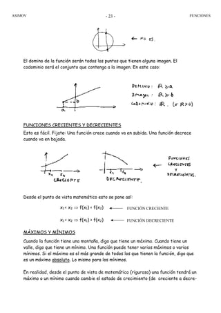 ASIMOV FUNCIONES- 23 -
El domino de la función serán todos los puntos que tienen alguna imagen. El
codominio será el conjunto que contenga a la imagen. En este caso:
FUNCIONES CRECIENTES Y DECRECIENTES
Esto es fácil. Fijate: Una función crece cuando va en subida. Una función decrece
cuando va en bajada.
Desde el punto de vista matemático esto se pone así:
x1 < x2 ⇒ f(x1) < f(x2)
x1 < x2 ⇒ f(x1) > f(x2)
MÁXIMOS Y MÍNIMOS
Cuando la función tiene una montaña, digo que tiene un máximo. Cuando tiene un
valle, digo que tiene un mínimo. Una función puede tener varios máximos o varios
mínimos. Si el máximo es el más grande de todos los que tienen la función, digo que
es un máximo absoluto. Lo mismo para los mínimos.
En realidad, desde el punto de vista de matemático (riguroso) una función tendrá un
máximo o un mínimo cuando cambie el estado de crecimiento (de creciente a decre-
FUNCIÓN CRECIENTE
FUNCIÓN DECRECIENTE
 
