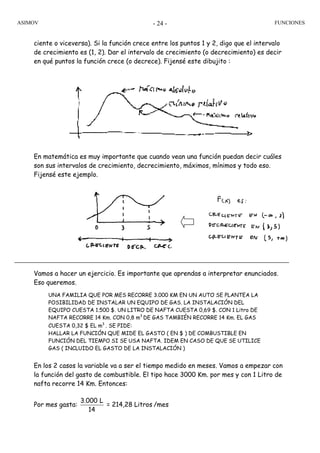 ASIMOV FUNCIONES- 24 -
ciente o viceversa). Si la función crece entre los puntos 1 y 2, digo que el intervalo
de crecimiento es (1, 2). Dar el intervalo de crecimiento (o decrecimiento) es decir
en qué puntos la función crece (o decrece). Fijensé este dibujito :
En matemática es muy importante que cuando vean una función puedan decir cuáles
son sus intervalos de crecimiento, decrecimiento, máximos, mínimos y todo eso.
Fijensé este ejemplo.
Vamos a hacer un ejercicio. Es importante que aprendas a interpretar enunciados.
Eso queremos.
UNA FAMILIA QUE POR MES RECORRE 3.000 KM EN UN AUTO SE PLANTEA LA
POSIBILIDAD DE INSTALAR UN EQUIPO DE GAS. LA INSTALACIÓN DEL
EQUIPO CUESTA 1.500 $. UN LITRO DE NAFTA CUESTA 0,69 $. CON 1 Litro DE
NAFTA RECORRE 14 Km. CON 0,8 m3
DE GAS TAMBIÉN RECORRE 14 Km. EL GAS
CUESTA 0,32 $ EL m3
. SE PIDE:
HALLAR LA FUNCIÓN QUE MIDE EL GASTO ( EN $ ) DE COMBUSTIBLE EN
FUNCIÓN DEL TIEMPO SI SE USA NAFTA. IDEM EN CASO DE QUE SE UTILICE
GAS ( INCLUIDO EL GASTO DE LA INSTALACIÓN )
En los 2 casos la variable va a ser el tiempo medido en meses. Vamos a empezar con
la función del gasto de combustible. El tipo hace 3000 Km. por mes y con 1 Litro de
nafta recorre 14 Km. Entonces:
Por mes gasta:
3.000 L
14
= 214,28 Litros /mes
 