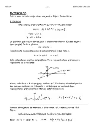 ASIMOV FUNCIONES LINEALES- 34 -
INTERVALOS
Esto lo vas a entender mejor si ves un ejercicio. Fijate. Copien. Dicto:
EJERCICIO
DADAS f(x) y g(x) DETERMINAR EL CONJUNTO A DEFINIDO
Lo que tengo que calcular son los x que ∈ a los reales tales que f(x) sea mayor o
igual que g(x). Es decir, planteo:
3 x + 2 ≥ 2 x -1
Resuelvo esta inecuación pasando a un miembro todo lo que tiene x.
3 x – 2 x ≥ -1-2 ⇒ x ≥ -3
Esta es la solución analítica del problema. Voy a resolverlo ahora gráficamente.
Represento las 2 funciones:
Ahora, todos los x ∈ R tal que y1 ≥ y2 son los x ≥ -3. Eso lo saco mirando el gráfico.
Veo que para cualquier x ≥ -3 la recta y1 está siempre por arriba de la y2.
Representando gráficamente el intervalo obtenido me queda:
Vamos a otro ejemplo de intervalos. ¿ Si lo toman ? Sí, lo toman, pero es fácil.
Fijate:
DADAS f(x) y g(x) DETERMINAR EL CONJUNTO A DEFINIDO
f(x) = -2 x +1 y g(x) = 4x +1.
 