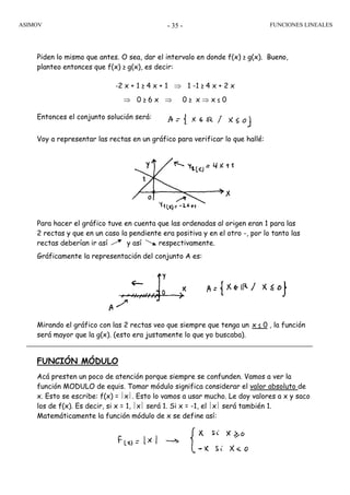 ASIMOV FUNCIONES LINEALES- 35 -
Piden lo mismo que antes. O sea, dar el intervalo en donde f(x) ≥ g(x). Bueno,
planteo entonces que f(x) ≥ g(x), es decir:
-2 x + 1 ≥ 4 x + 1 ⇒ 1 -1 ≥ 4 x + 2 x
⇒ 0 ≥ 6 x ⇒ 0 ≥ x ⇒ x ≤ 0
Entonces el conjunto solución será:
Voy a representar las rectas en un gráfico para verificar lo que hallé:
Para hacer el gráfico tuve en cuenta que las ordenadas al origen eran 1 para las
2 rectas y que en un caso la pendiente era positiva y en el otro -, por lo tanto las
rectas deberían ir así y así respectivamente.
Gráficamente la representación del conjunto A es:
Mirando el gráfico con las 2 rectas veo que siempre que tenga un x ≤ 0 , la función
será mayor que la g(x). (esto era justamente lo que yo buscaba).
FUNCIÓN MÓDULO
Acá presten un poco de atención porque siempre se confunden. Vamos a ver la
función MODULO de equis. Tomar módulo significa considerar el valor absoluto de
x. Esto se escribe: f(x) = ⎪x⎪. Esto lo vamos a usar mucho. Le doy valores a x y saco
los de f(x). Es decir, si x = 1, ⎪x⎪ será 1. Si x = -1, el ⎪x⎪ será también 1.
Matemáticamente la función módulo de x se define así:
 