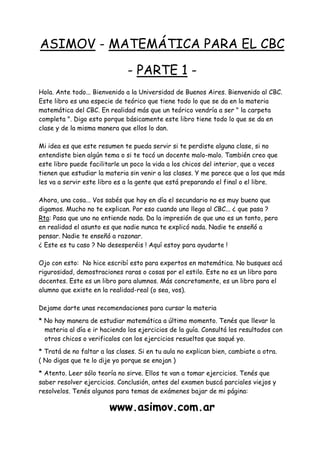 ASIMOV - MATEMÁTICA PARA EL CBC
- PARTE 1 -
Hola. Ante todo... Bienvenido a la Universidad de Buenos Aires. Bienvenido al CBC.
Este libro es una especie de teórico que tiene todo lo que se da en la materia
matemática del CBC. En realidad más que un teórico vendría a ser " la carpeta
completa ". Digo esto porque básicamente este libro tiene todo lo que se da en
clase y de la misma manera que ellos lo dan.
Mi idea es que este resumen te pueda servir si te perdiste alguna clase, si no
entendiste bien algún tema o si te tocó un docente malo-malo. También creo que
este libro puede facilitarle un poco la vida a los chicos del interior, que a veces
tienen que estudiar la materia sin venir a las clases. Y me parece que a los que más
les va a servir este libro es a la gente que está preparando el final o el libre.
Ahora, una cosa... Vos sabés que hoy en día el secundario no es muy bueno que
digamos. Mucho no te explican. Por eso cuando uno llega al CBC... ¿ que pasa ?
Rta: Pasa que uno no entiende nada. Da la impresión de que uno es un tonto, pero
en realidad el asunto es que nadie nunca te explicó nada. Nadie te enseñó a
pensar. Nadie te enseñó a razonar.
¿ Este es tu caso ? No desesperéis ! Aquí estoy para ayudarte !
Ojo con esto: No hice escribí esto para expertos en matemática. No busques acá
rigurosidad, demostraciones raras o cosas por el estilo. Este no es un libro para
docentes. Este es un libro para alumnos. Más concretamente, es un libro para el
alumno que existe en la realidad-real (o sea, vos).
Dejame darte unas recomendaciones para cursar la materia
* No hay manera de estudiar matemática a último momento. Tenés que llevar la
materia al día e ir haciendo los ejercicios de la guía. Consultá los resultados con
otros chicos o verificalos con los ejercicios resueltos que saqué yo.
* Tratá de no faltar a las clases. Si en tu aula no explican bien, cambiate a otra.
( No digas que te lo dije yo porque se enojan )
* Atento. Leer sólo teoría no sirve. Ellos te van a tomar ejercicios. Tenés que
saber resolver ejercicios. Conclusión, antes del examen buscá parciales viejos y
resolvelos. Tenés algunos para temas de exámenes bajar de mi página:
www.asimov.com.ar
 