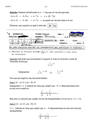 ASIMOV FUNCIONES LINEALES- 41 -
Solución: Pasamos multiplicando la x → hay que ver las dos opciones
- Si x > 0 → 4 > 5 x → x < 4
/5 → x є (0 ; 4
/5)
- Si x < 0 → 4 < 5x → x > 4
/5 → no puede ser las dos cosas a la vez
Entonces, ese conjunto es igual a intervalo
Solución: Nos piden que escribamos el conjunto A como un intervalo o unión de
intervalos. Entonces:
Despejemos:
Para que sea negativo hay dos posibilidades:
Caso 1: (1 - x) < 0 y (x + 4) > 0
Despejando 1 < x y también se tiene que cumplir que - 4 < x. Representemos esto
en una recta numérica:
Muy bien. La solución que cumple con las dos desigualdades a la vez es S1 = ( 1 ; +∞)
Caso 2: (1 - x) > 0 y (x + 4) < 0
1 > x también se tiene que cumplir que x < - 4. Representemos en una recta las dos
desigualdades:
(0 ; 4
/5)
( )4
5
+x
- 1 < 0
( )4
5
+x
< 1
4
1
+
−
x
x < 0
0 1-4
0 1-4
 