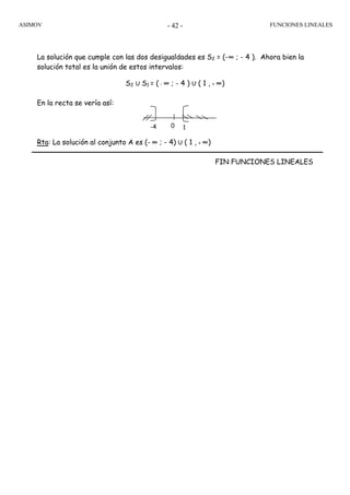 ASIMOV FUNCIONES LINEALES- 42 -
La solución que cumple con las dos desigualdades es S2 = (-∞ ; - 4 ). Ahora bien la
solución total es la unión de estos intervalos:
S2 U S1 = ( - ∞ ; - 4 ) U ( 1 , + ∞)
En la recta se vería así:
Rta: La solución al conjunto A es (- ∞ ; - 4) U ( 1 , + ∞)
FIN FUNCIONES LINEALES
-4 0 1
 