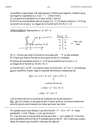 ASIMOV FUNCIONES CUADRÁTICAS- 45 -
La parábola va para abajo. Eso pasa porque el término a es negativo. Siempre que a
sea negativo la parábola va a ir así: . ( Está triste ).
Si a es positivo la parábola va a ir para arriba. ( Sonríe )
El vértice de esta parábola está en el punto ( 0 , 3 ). El máximo está en x = 0. El eje
de simetría es el eje y. La imagen de la función será: Im (f): (-∞, 3]
OTRO EJEMPLO: Representar y = (x -2)2
+ 3
El ( x – 2) hace que toda la función se corra para allá en dos unidades.
El +3 hace que toda la función se corra para arriba en 3 unidades.
El mínimo de la parábola está en x = 2. El eje de simetría es la recta x = 2.
La imagen de la función es Im (f) = R ≥ 3
La función f(x) = (x–2)2
+ 3 no parece tener la forma f(x) = ax2
+ bx +c. Sin embargo
es una cuadrática. Fijate. Hago el cuadrado del binomio y veamos que da:
f(x) = ( x – 2 )2
+ 3 = ( x2
– 2.2 x + 22
) + 3
⇒ f(x) = x2
– 4 x + 4 + 3
⇒ f(x) = x2
– 4 x + 7
¿ Es lo mismo escribir la ecuación de cualquiera de las dos maneras ?
Rta: SI, es lo mismo. Lo que pasa es que si quiero graficar, la primera manera me
permite hacerlo prácticamente sin tener que hacer una tabla.
Por ejemplo quiero que dibujen a ojo esta función: Y = - 3 ( x + 1)2
+ 4. Vayan
pensándolo. ¿ Listo ? Bueno. ¿ a ver que hicieron ?
El + 1 me dice que la función está corrida para allá ← en 1 unidad. El + 4 me dice
que la parábola está corrida en 4 unidades para arriba. El - del 3 indica que va para
abajo. De manera que el gráfico tiene que dar algo así:
cuadrado del binomio
 