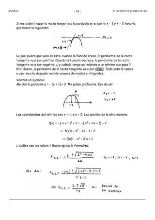 ASIMOV FUNCIONES CUADRÁTICAS- 48 -
Si me piden trazar la recta tangente a la parábola en el punto x = 1 y x = 2 tendría
que hacer lo siguiente:
Lo que quiero que veas es esto: cuando la función crece, la pendiente de la recta
tangente va a ser positiva. Cuando la función decrece, la pendiente de la recta
tangente va a ser negativa. ¿ y cuándo tengo un máximo o un mínimo que pasa ?
Rta: Bueno, la pendiente de la recta tangente va a dar CERO. Todo esto lo vamos
a usar mucho después cuando veamos derivadas e integrales.
Veamos un ejemplo:
Me dan la parábola y = - (x + 1) + 2. Me piden graficarla. Eso da así:
Las coordenadas del vértice son x = -1 e y = 2. Las escribo de la otra manera:
f(x) = - ( x + 1 )2
+ 2 = - ( x2
+ 2x + 1) + 2
⇒ f(x)= - x2
- 2x - 1 + 2
⇒ f(x)= - x2
– 2 x + 1
¿ Cuáles son las raíces ? Bueno aplico la formulita:
 