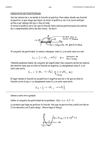 ASIMOV FUNCIONES CUADRÁTICAS- 49 -
CONJUNTO DE POSITIVIDAD
Son los valores de x en donde la función es positiva. Para saber donde una función
es positiva, lo que tengo que hacer es mirar el gráfico y ver si la curva está por
arriba o por debajo del eje x. Eso es todo.
Si miran el gráfico van a ver que la función toma valores positivos para los valores
de x comprendidos entre las dos raíces. Es decir:
Al conjunto de positividad lo vamos a designar como C+ y en este caso va a ser:
También podemos hablar de conjunto de negatividad. Ese conjunto serían los valores
del dominio tales que en ellos la función es negativa. Lo designamos como C- y en
este caso sería:
El lugar donde la función no es positiva ni negativa son los x tal que en ellos la
función corta al eje x. Lo designamos como C0 y en este caso sería:
Vamos a este otro ejemplo:
Hallar el conjunto de positividad de la parábola: f(x) = ( x – 2 )2
– 2
Lo primero que hago es graficar la función. Veo que va para arriba y está corrida en
2 a la derecha y en 2 para abajo. Ahora hago el dibujo.
 