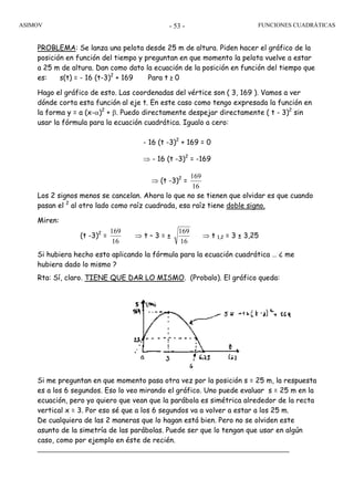 ASIMOV FUNCIONES CUADRÁTICAS- 53 -
PROBLEMA: Se lanza una pelota desde 25 m de altura. Piden hacer el gráfico de la
posición en función del tiempo y preguntan en que momento la pelota vuelve a estar
a 25 m de altura. Dan como dato la ecuación de la posición en función del tiempo que
es: s(t) = - 16 (t-3)2
+ 169 Para t ≥ 0
Hago el gráfico de esto. Las coordenadas del vértice son ( 3, 169 ). Vamos a ver
dónde corta esta función al eje t. En este caso como tengo expresada la función en
la forma y = a (x-α)2
+ β. Puedo directamente despejar directamente ( t - 3)2
sin
usar la fórmula para la ecuación cuadrática. Igualo a cero:
- 16 (t -3)2
+ 169 = 0
⇒ - 16 (t -3)2
= -169
⇒ (t -3)2
=
16
169
Los 2 signos menos se cancelan. Ahora lo que no se tienen que olvidar es que cuando
pasan el 2
al otro lado como raíz cuadrada, esa raíz tiene doble signo.
Miren:
(t -3)2
=
16
169
⇒ t – 3 = ±
16
169
⇒ t 1,2 = 3 ± 3,25
Si hubiera hecho esto aplicando la fórmula para la ecuación cuadrática … ¿ me
hubiera dado lo mismo ?
Rta: Sí, claro. TIENE QUE DAR LO MISMO. (Probalo). El gráfico queda:
Si me preguntan en que momento pasa otra vez por la posición s = 25 m, la respuesta
es a los 6 segundos. Eso lo veo mirando el gráfico. Uno puede evaluar s = 25 m en la
ecuación, pero yo quiero que vean que la parábola es simétrica alrededor de la recta
vertical x = 3. Por eso sé que a los 6 segundos va a volver a estar a los 25 m.
De cualquiera de las 2 maneras que lo hagan está bien. Pero no se olviden este
asunto de la simetría de las parábolas. Puede ser que lo tengan que usar en algún
caso, como por ejemplo en éste de recién.
 