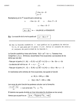 ASIMOV FUNCIONES CUADRÁTICAS- 55 -
Reemplazo b en la 1er
ecuación para calcular m
⇒ - 4 m + b = -9 ⇒ - 4 m + 7 = -9
⇒ - 4 m = -9 – 7
Rta : La ecuación de la recta queda así
La función cuadrática tiene esta forma: f(x) = ax2
+ bx + c. Tenemos tres
incógnitas: a, b y c. Entonces, necesitamos tres ecuaciones. Las sacamos de los
datos que nos dan:
- Pasa por el punto (-3 , 16) → f(-3) = a (-3)2
+ b (-3) + c = 9a – 3b + c = 16
- La abscisa del vértice es - 4 → xv =
a
b
2
− = - 4
- Pasa por el punto (-4 , -2) → f(-4) = a (-4)2
+ b (-4) + c = 16 a – 4b + c = - 2
Si resolvemos este sistema de tres ecuaciones, nos queda la función
a = 18, b = 144 y c = 286
→ f(x) = 18 x2
+ 144 x + 286
Los ceros de esta función los podemos calcular con la formulita:
a
acbb
2
42
−±−
→ Los ceros son -11
/3 y -13
/3
El dominio nos queda dividido en tres intervalos (lo dividimos en los ceros).
Vemos que es positiva en
m = -16 VALOR DE LA PENDIENTE
- 4 m + b = -9
b = 7
y = - 16 x + 7
(-∞, -13
/3) U (-11
/3 , +∞)
 