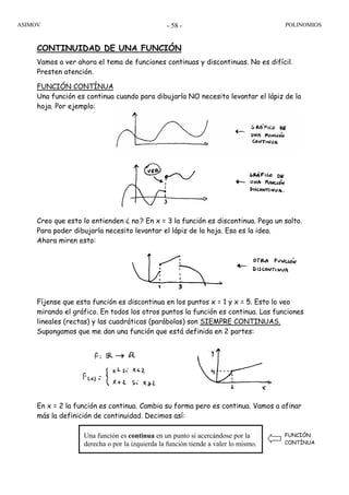 ASIMOV POLINOMIOS- 58 -
CONTINUIDAD DE UNA FUNCIÓN
Vamos a ver ahora el tema de funciones continuas y discontinuas. No es difícil.
Presten atención.
FUNCIÓN CONTÍNUA
Una función es continua cuando para dibujarla NO necesito levantar el lápiz de la
hoja. Por ejemplo:
Creo que esto lo entienden ¿ no? En x = 3 la función es discontinua. Pega un salto.
Para poder dibujarla necesito levantar el lápiz de la hoja. Esa es la idea.
Ahora miren esto:
Fíjense que esta función es discontinua en los puntos x = 1 y x = 5. Esto lo veo
mirando el gráfico. En todos los otros puntos la función es continua. Las funciones
lineales (rectas) y las cuadráticas (parábolas) son SIEMPRE CONTINUAS.
Supongamos que me dan una función que está definida en 2 partes:
En x = 2 la función es continua. Cambia su forma pero es continua. Vamos a afinar
más la definición de continuidad. Decimos así:
Una función es continua en un punto si acercándose por la
derecha o por la izquierda la función tiende a valer lo mismo.
FUNCIÓN
CONTÍNUA
 