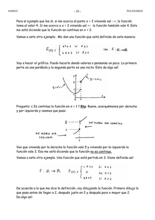 ASIMOV POLINOMIOS- 59 -
Para el ejemplo que les di, si me acerco al punto x = 2 viniendo así →, la función
toma el valor 4. Si me acerco a x = 2 viniendo así ← la función también vale 4. Esto
me está diciendo que la función es continua en x = 2.
Vamos a este otro ejemplo: Me dan una función que está definida de esta manera:
Voy a hacer el gráfico. Puedo hacerlo dando valores o pensando un poco. La primera
parte es una parábola y la segunda parte es una recta. Esto da algo así:
Pregunto: ¿ Es continua la función en x = 1 ? Rta: Bueno, acerquémonos por derecha
y por izquierda y veamos que pasa:
Veo que viniendo por la derecha la función vale 5 y viniendo por la izquierda la
función vale 2. Eso me está diciendo que la función no es continua.
Vamos a este otro ejemplo. Una función que está partida en 3. Viene definida así:
De acuerdo a lo que me dice la definición, voy dibujando la función. Primero dibujo lo
que pasa antes de llegar a 2, después justo en 2 y después para x mayor que 2.
Da algo así:
 