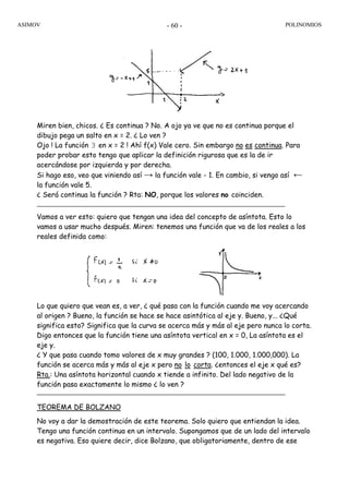 ASIMOV POLINOMIOS- 60 -
Miren bien, chicos. ¿ Es continua ? No. A ojo ya ve que no es continua porque el
dibujo pega un salto en x = 2. ¿ Lo ven ?
Ojo ! La función ∃ en x = 2 ! Ahí f(x) Vale cero. Sin embargo no es continua. Para
poder probar esto tengo que aplicar la definición rigurosa que es la de ir
acercándose por izquierda y por derecha.
Si hago eso, veo que viniendo así → la función vale - 1. En cambio, si vengo así ←
la función vale 5.
¿ Será continua la función ? Rta: NO, porque los valores no coinciden.
Vamos a ver esto: quiero que tengan una idea del concepto de asíntota. Esto lo
vamos a usar mucho después. Miren: tenemos una función que va de los reales a los
reales definida como:
Lo que quiero que vean es, a ver, ¿ qué pasa con la función cuando me voy acercando
al origen ? Bueno, la función se hace se hace asintótica al eje y. Bueno, y... ¿Qué
significa esto? Significa que la curva se acerca más y más al eje pero nunca lo corta.
Digo entonces que la función tiene una asíntota vertical en x = 0, La asíntota es el
eje y.
¿ Y que pasa cuando tomo valores de x muy grandes ? (100, 1.000, 1.000,000). La
función se acerca más y más al eje x pero no lo corta. ¿entonces el eje x qué es?
Rta.: Una asíntota horizontal cuando x tiende a infinito. Del lado negativo de la
función pasa exactamente lo mismo ¿ lo ven ?
TEOREMA DE BOLZANO
No voy a dar la demostración de este teorema. Solo quiero que entiendan la idea.
Tengo una función continua en un intervalo. Supongamos que de un lado del intervalo
es negativa. Eso quiere decir, dice Bolzano, que obligatoriamente, dentro de ese
 