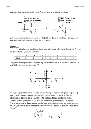 ASIMOV POLINOMIOS- 61 -
intervalo, hay un punto en el cual la función vale cero. Miren el dibujo.
Entonces, resumiendo: si en un intervalo (a,b) una función cambia de signo, en ese
intervalo habrá un cero de la función. ¿ Lo ven ?
EJEMPLO:
Me dan una función continua y me dicen que sólo tiene dos ceros. Pero no
me dan la función, me dan un tabla:
x - 4 - 3 - 2 - 1 0 1 2
f(x) 3 2 - 3 - 4 2 3 4
Dibujemos estos puntos en un gráfico y contestemos esto: ¿ En qué intervalos de
amplitud 1 estarán los ceros de f ?
Me fijo en qué intervalo la función cambia de signo. Veo que eso pasa en (-3, -2 )
y en (- 0). Entonces en esos intervalos estarán los dos ceros de la función.
¿ Cómo es el dibujito de la función ? Rta: no lo sé. No sé que forma tiene.
Lo único que sé que corta al eje x en los intervalos que marqué. ¿ Lo repito ?
Ahora veamos esto. Supongamos una función continua que tiene ceros en x x2, x3
y x4 ¿ Qué pasa si estos ceros son consecutivos ? ¿ Podría la función tener esta
forma?
 