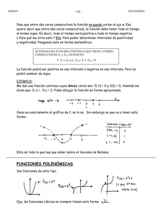 ASIMOV POLINOMIOS- 62 -
Pasa que entre dos ceros consecutivos la función no puede cortar al eje x. Eso
quiere decir que entre dos ceros consecutivos, la función debe tener todo el tiempo
el mismo signo. Es decir, todo el tiempo será positiva o todo el tiempo negativa.
¿ Para qué me sirve esto ? Rta: Para poder determinar intervalos de positividad
y negatividad. Pongamos esto en forma matemática:
La función podrá ser positiva en ese intervalo o negativa en ese intervalo. Pero no
podrá cambiar de signo.
EJEMPLO:
Me dan una función continua cuyos únicos ceros son: f(-1) = 0 y f(1) = 0, Además me
dicen que: f(-2) = f(2) = 2. Piden dibujar la función en forma aproximada.
Como es exactamente el gráfico de f, no lo se. Sin embargo se que va a tener esta
forma:
Esto es todo lo que hay que saber sobre el teorema de Bolzano.
FUNCIONES POLINÓMICAS
Son funciones de este tipo:
Ojo, las funciones cúbicas no siempre tienen esta forma
SI TENGO UNA FUNCIÓN CONTINUA QUE TIENE 2 CEROS
CONSECUTIVOS X1 y X2, ENTONCES:
∀ X ∈ (x1,x2) , F(X)> 0 o F(X) <0
 