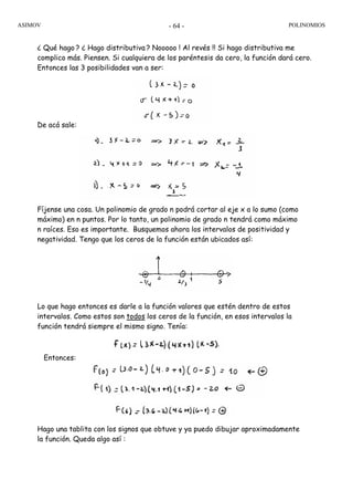 ASIMOV POLINOMIOS- 64 -
¿ Qué hago ? ¿ Hago distributiva ? Nooooo ! Al revés !! Si hago distributiva me
complico más. Piensen. Si cualquiera de los paréntesis da cero, la función dará cero.
Entonces las 3 posibilidades van a ser:
De acá sale:
Fíjense una cosa. Un polinomio de grado n podrá cortar al eje x a lo sumo (como
máximo) en n puntos. Por lo tanto, un polinomio de grado n tendrá como máximo
n raíces. Eso es importante. Busquemos ahora los intervalos de positividad y
negatividad. Tengo que los ceros de la función están ubicados así:
Lo que hago entonces es darle a la función valores que estén dentro de estos
intervalos. Como estos son todos los ceros de la función, en esos intervalos la
función tendrá siempre el mismo signo. Tenía:
Entonces:
Hago una tablita con los signos que obtuve y ya puedo dibujar aproximadamente
la función. Queda algo así :
 